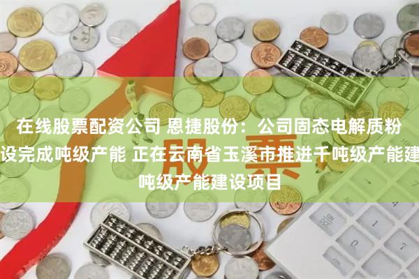 在线股票配资公司 恩捷股份：公司固态电解质粉体已建设完成吨级产能 正在云南省玉溪市推进千吨级产能建设项目
