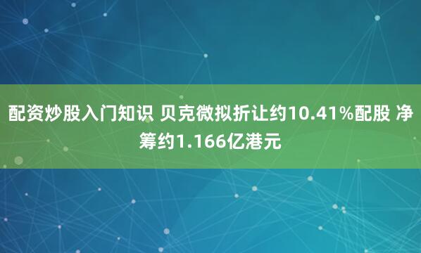 配资炒股入门知识 贝克微拟折让约10.41%配股 净筹约1.166亿港元