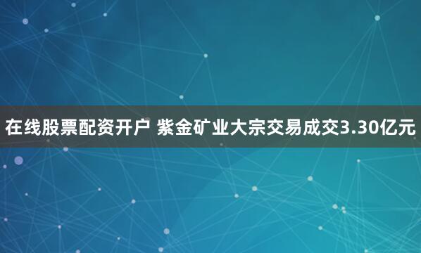 在线股票配资开户 紫金矿业大宗交易成交3.30亿元