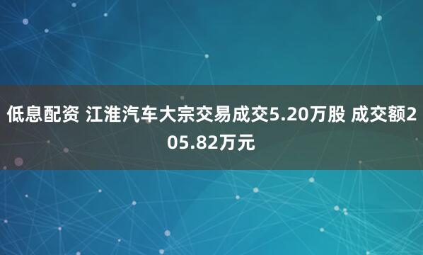 低息配资 江淮汽车大宗交易成交5.20万股 成交额205.82万元