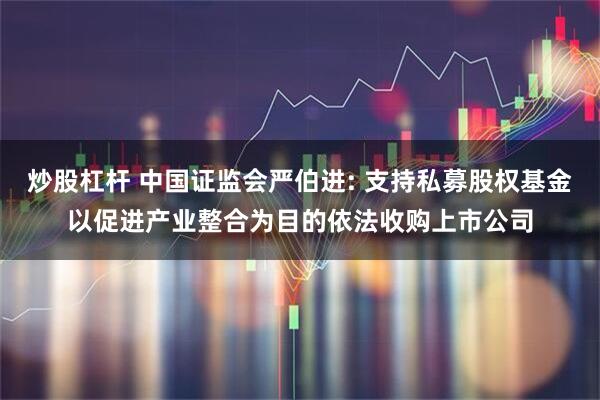 炒股杠杆 中国证监会严伯进: 支持私募股权基金以促进产业整合为目的依法收购上市公司