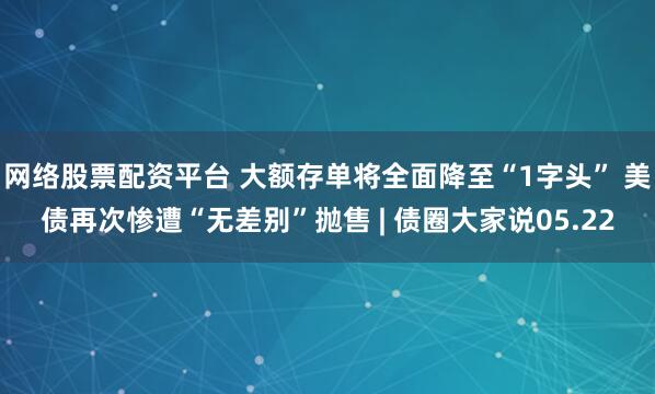网络股票配资平台 大额存单将全面降至“1字头” 美债再次惨遭“无差别”抛售 | 债圈大家说05.22