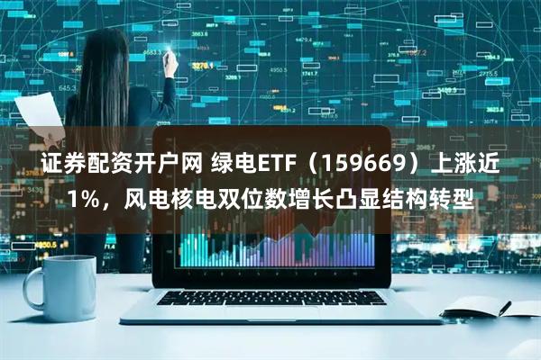 证券配资开户网 绿电ETF（159669）上涨近1%，风电核电双位数增长凸显结构转型