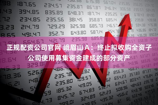 正规配资公司官网 峨眉山Ａ：终止拟收购全资子公司使用募集资金建成的部分资产