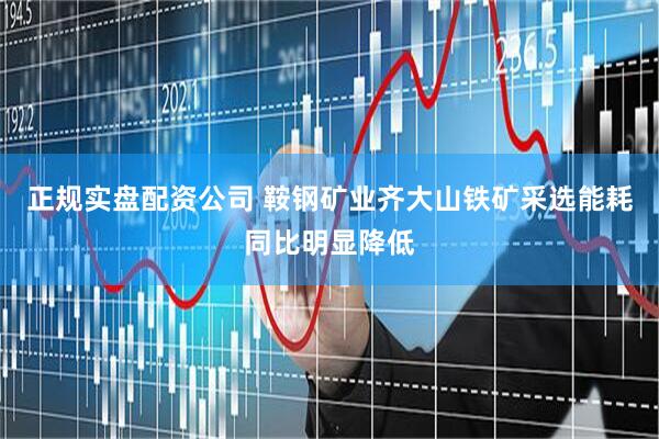 正规实盘配资公司 鞍钢矿业齐大山铁矿采选能耗同比明显降低