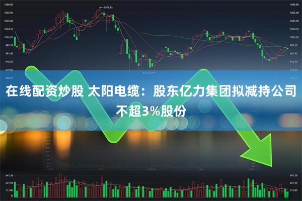 在线配资炒股 太阳电缆：股东亿力集团拟减持公司不超3%股份