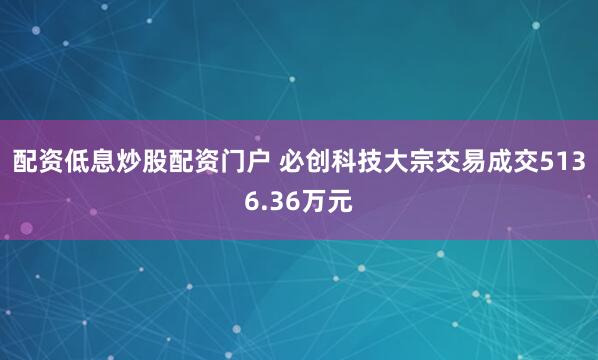 配资低息炒股配资门户 必创科技大宗交易成交5136.36万元