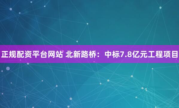 正规配资平台网站 北新路桥：中标7.8亿元工程项目