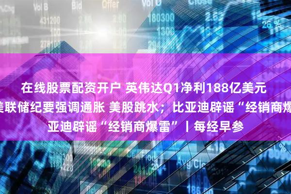 在线股票配资开户 英伟达Q1净利188亿美元 盘后涨超5%；美联储纪要强调通胀 美股跳水；比亚迪辟谣“经销商爆雷”丨每经早参