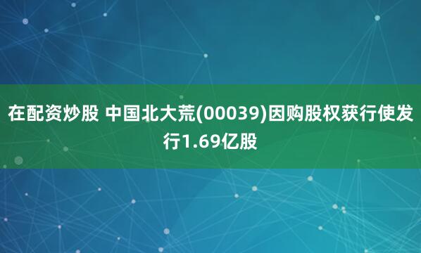 在配资炒股 中国北大荒(00039)因购股权获行使发行1.69亿股