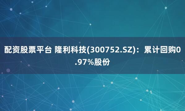 配资股票平台 隆利科技(300752.SZ)：累计回购0.97%股份