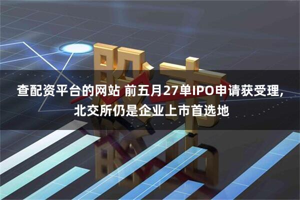 查配资平台的网站 前五月27单IPO申请获受理, 北交所仍是企业上市首选地