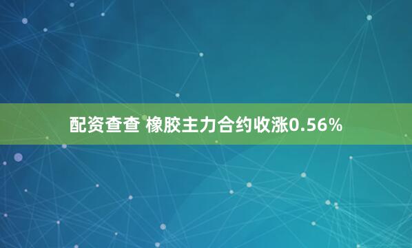 配资查查 橡胶主力合约收涨0.56%