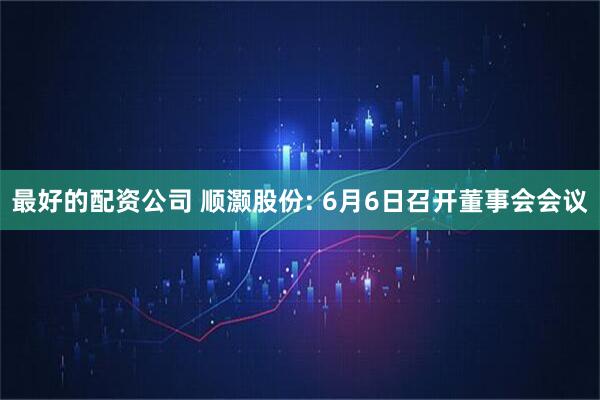 最好的配资公司 顺灏股份: 6月6日召开董事会会议