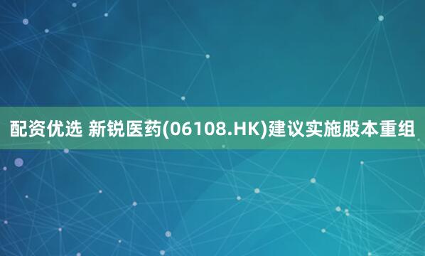 配资优选 新锐医药(06108.HK)建议实施股本重组