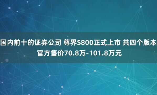 国内前十的证券公司 尊界S800正式上市 共四个版本 官方售价70.8万-101.8万元