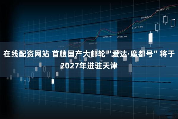 在线配资网站 首艘国产大邮轮“爱达·魔都号”将于2027年进驻天津