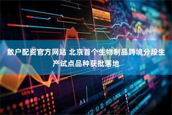 散户配资官方网站 北京首个生物制品跨境分段生产试点品种获批落地