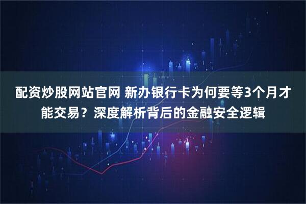 配资炒股网站官网 新办银行卡为何要等3个月才能交易？深度解析背后的金融安全逻辑
