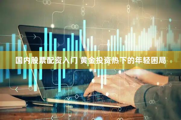 国内股票配资入门 黄金投资热下的年轻困局