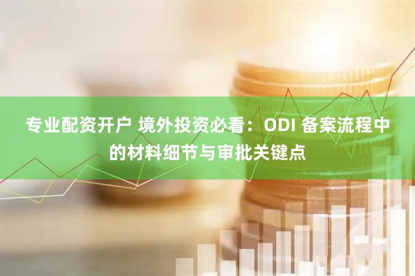 专业配资开户 境外投资必看：ODI 备案流程中的材料细节与审批关键点