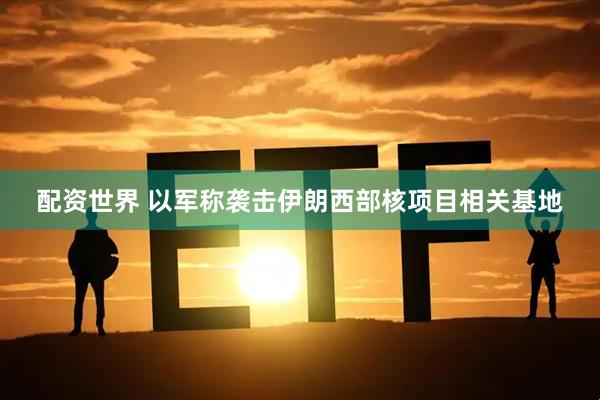 配资世界 以军称袭击伊朗西部核项目相关基地