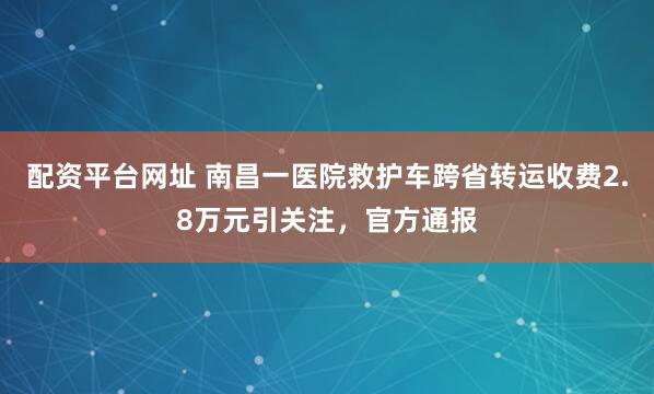 配资平台网址 南昌一医院救护车跨省转运收费2.8万元引关注，官方通报