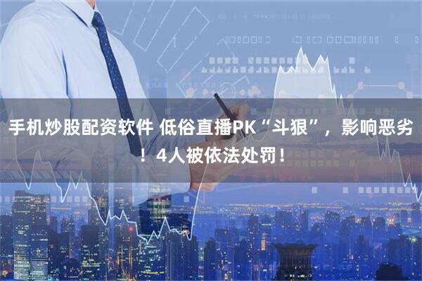 手机炒股配资软件 低俗直播PK“斗狠”，影响恶劣！4人被依法处罚！