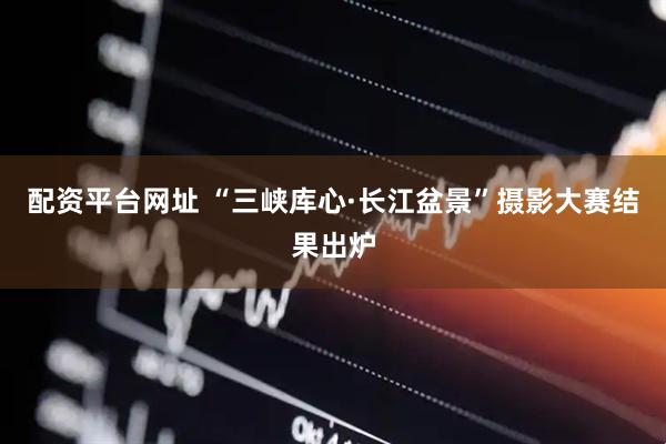 配资平台网址 “三峡库心·长江盆景”摄影大赛结果出炉