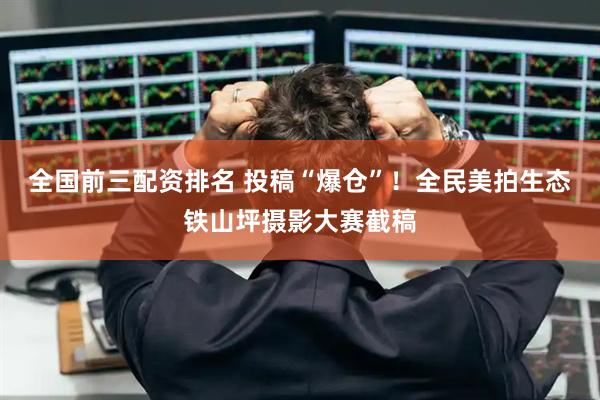 全国前三配资排名 投稿“爆仓”！全民美拍生态铁山坪摄影大赛截稿