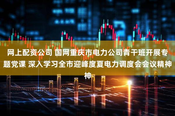 网上配资公司 国网重庆市电力公司青干班开展专题党课 深入学习全市迎峰度夏电力调度会会议精神