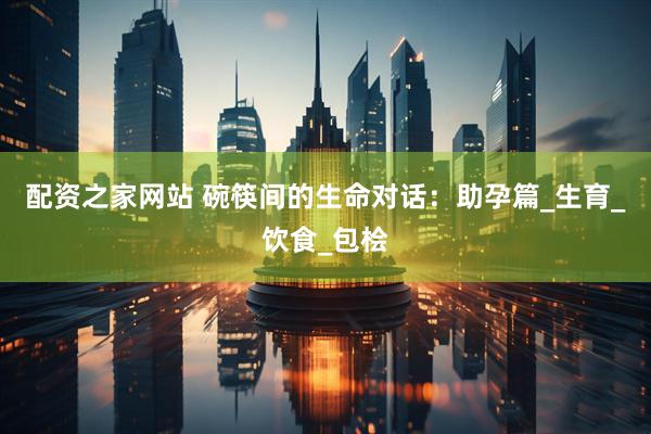 配资之家网站 碗筷间的生命对话：助孕篇_生育_饮食_包桧