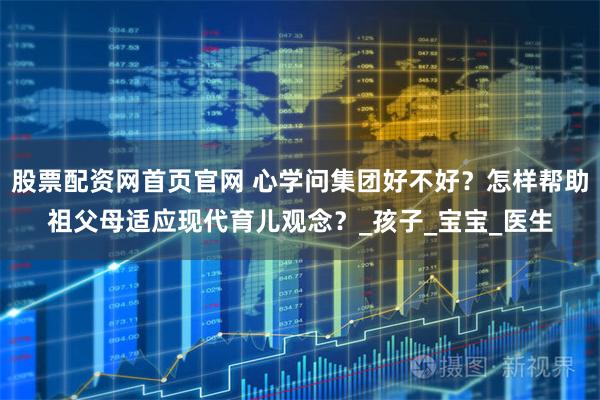 股票配资网首页官网 心学问集团好不好？怎样帮助祖父母适应现代育儿观念？_孩子_宝宝_医生