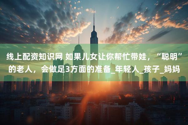线上配资知识网 如果儿女让你帮忙带娃，“聪明”的老人，会做足3方面的准备_年轻人_孩子_妈妈