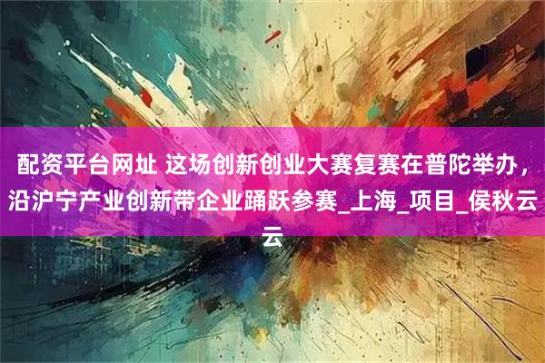 配资平台网址 这场创新创业大赛复赛在普陀举办，沿沪宁产业创新带企业踊跃参赛_上海_项目_侯秋云