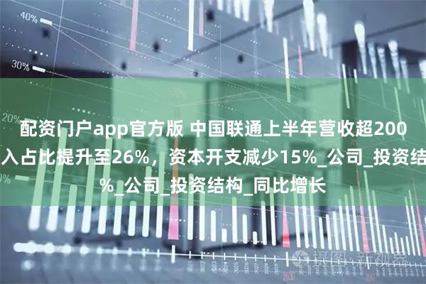 配资门户app官方版 中国联通上半年营收超2000亿：算网收入占比提升至26%，资本开支减少15%_公司_投资结构_同比增长