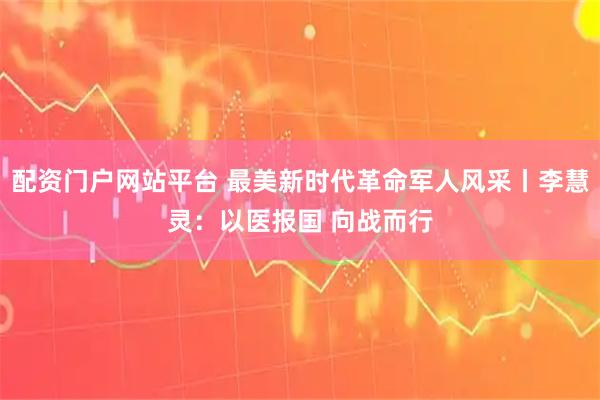 配资门户网站平台 最美新时代革命军人风采丨李慧灵：以医报国 向战而行