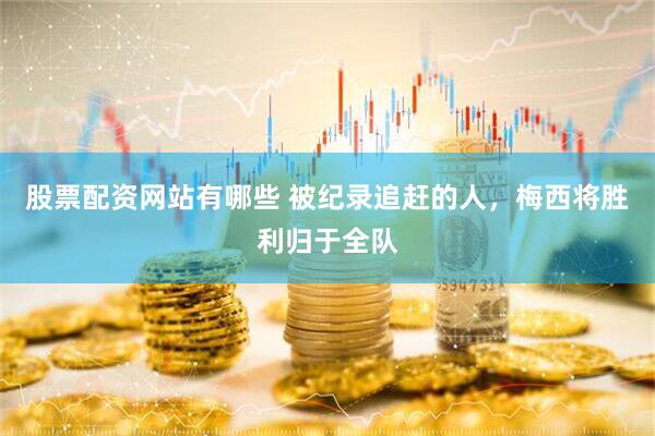 股票配资网站有哪些 被纪录追赶的人，梅西将胜利归于全队