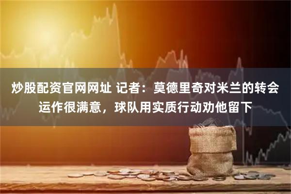 炒股配资官网网址 记者：莫德里奇对米兰的转会运作很满意，球队用实质行动劝他留下