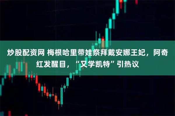 炒股配资网 梅根哈里带娃祭拜戴安娜王妃，阿奇红发醒目，“又学凯特”引热议