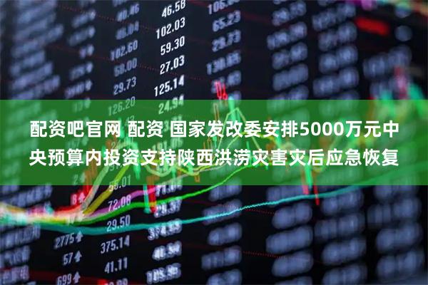 配资吧官网 配资 国家发改委安排5000万元中央预算内投资支持陕西洪涝灾害灾后应急恢复