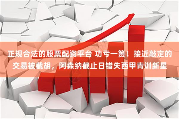 正规合法的股票配资平台 功亏一篑！接近敲定的交易被截胡，阿森纳截止日错失西甲青训新星