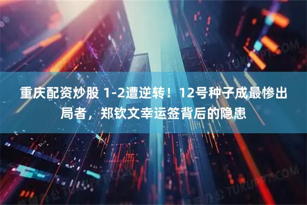 重庆配资炒股 1-2遭逆转！12号种子成最惨出局者，郑钦文幸运签背后的隐患